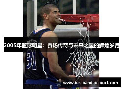 2005年篮球明星:赛场传奇与未来之星的辉煌岁月 2005年篮球明星:赛场传奇与未来之星的辉煌岁月