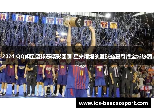 2024 QQ明星篮球赛精彩回顾 星光熠熠的篮球盛宴引爆全城热潮 2024 QQ明星篮球赛精彩回顾 星光熠熠的篮球盛宴引爆全城热潮