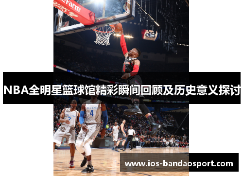 NBA全明星篮球馆精彩瞬间回顾及历史意义探讨 NBA全明星篮球馆精彩瞬间回顾及历史意义探讨