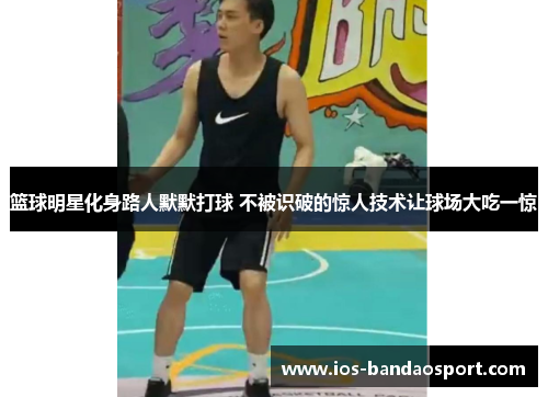 篮球明星化身路人默默打球 不被识破的惊人技术让球场大吃一惊 篮球明星化身路人默默打球 不被识破的惊人技术让球场大吃一惊