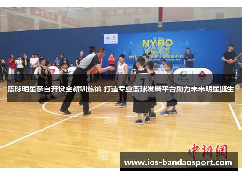篮球明星亲自开设全新训练馆 打造专业篮球发展平台助力未来明星诞生 篮球明星亲自开设全新训练馆 打造专业篮球发展平台助力未来明星诞生