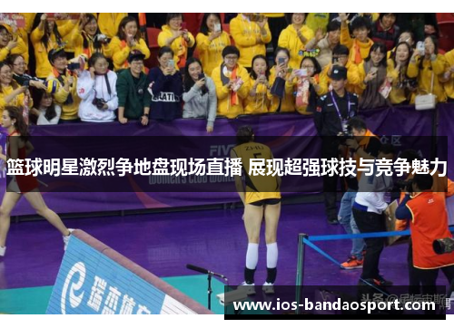 篮球明星激烈争地盘现场直播 展现超强球技与竞争魅力