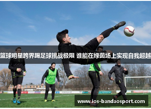 篮球明星跨界踢足球挑战极限 谁能在绿茵场上实现自我超越 篮球明星跨界踢足球挑战极限 谁能在绿茵场上实现自我超越