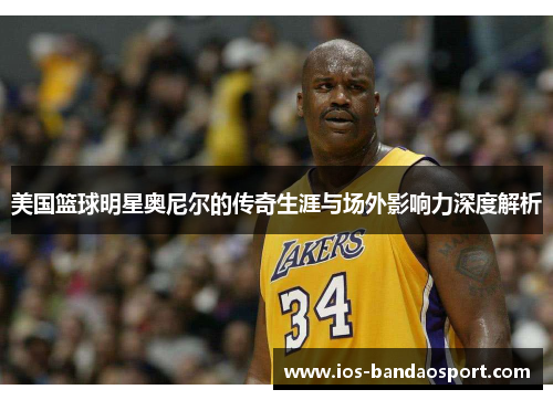 美国篮球明星奥尼尔的传奇生涯与场外影响力深度解析 美国篮球明星奥尼尔的传奇生涯与场外影响力深度解析