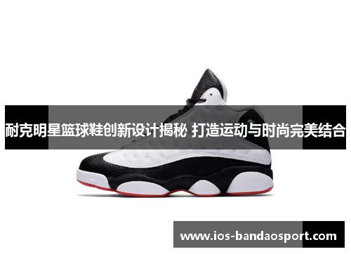 耐克明星篮球鞋创新设计揭秘 打造运动与时尚完美结合 耐克明星篮球鞋创新设计揭秘 打造运动与时尚完美结合