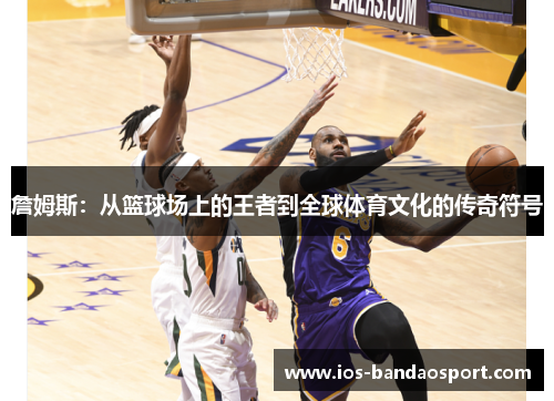 詹姆斯：从篮球场上的王者到全球体育文化的传奇符号