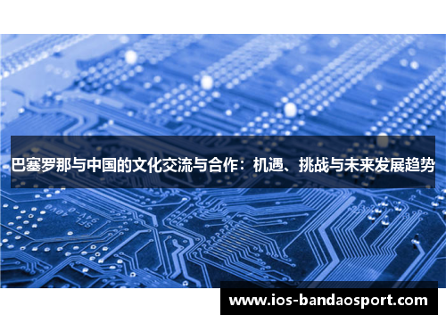巴塞罗那与中国的文化交流与合作:机遇、挑战与未来发展趋势 巴塞罗那与中国的文化交流与合作:机遇、挑战与未来发展趋势