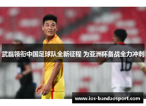 武磊领衔中国足球队全新征程 为亚洲杯备战全力冲刺 武磊领衔中国足球队全新征程 为亚洲杯备战全力冲刺