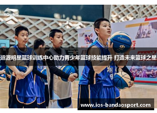 运源明星篮球训练中心助力青少年篮球技能提升 打造未来篮球之星