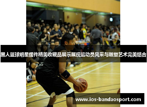 黑人篮球明星摆件精美收藏品展示展现运动员风采与雕塑艺术完美结合 黑人篮球明星摆件精美收藏品展示展现运动员风采与雕塑艺术完美结合