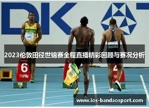 2023伦敦田径世锦赛全程直播精彩回顾与赛况分析