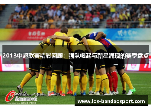 2013中超联赛精彩回顾:强队崛起与新星涌现的赛季盘点 2013中超联赛精彩回顾:强队崛起与新星涌现的赛季盘点